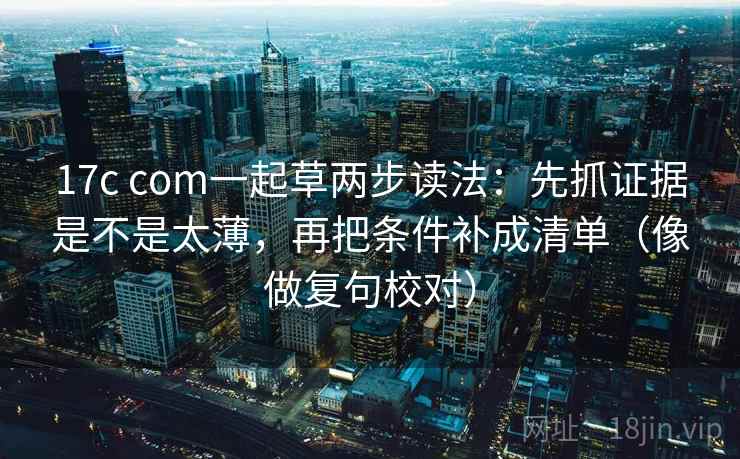 17c com一起草两步读法:先抓证据是不是太薄,再把条件补成清单(像做复句校对)