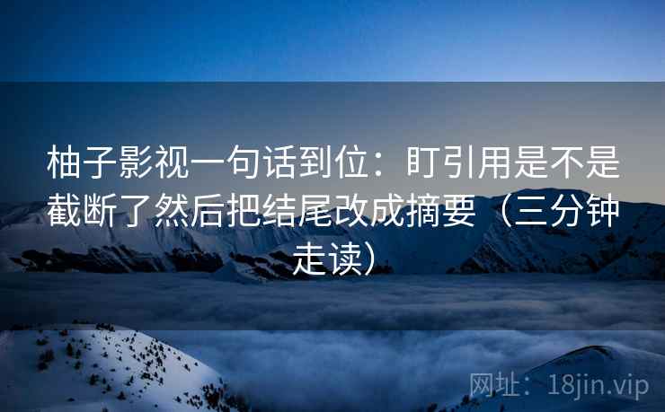 柚子影视一句话到位:盯引用是不是截断了然后把结尾改成摘要(三分钟走读) 第2张 柚子影视一句话到位:盯引用是不是截断了然后把结尾改成摘要(三分钟走读) 第2张