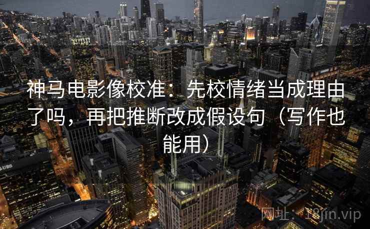 神马电影像校准：先校情绪当成理由了吗，再把推断改成假设句（写作也能用）  第2张